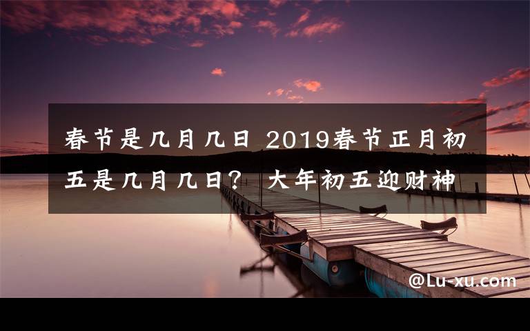 春节是几月几日 2019春节正月初五是几月几日？ 大年初五迎财神等习俗及禁忌