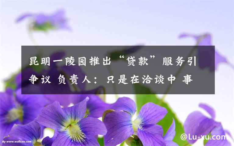 昆明一陵园推出“贷款”服务引争议 负责人：只是在洽谈中 事情经过真相揭秘！