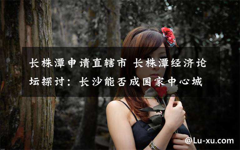 长株潭申请直辖市 长株潭经济论坛探讨：长沙能否成国家中心城市