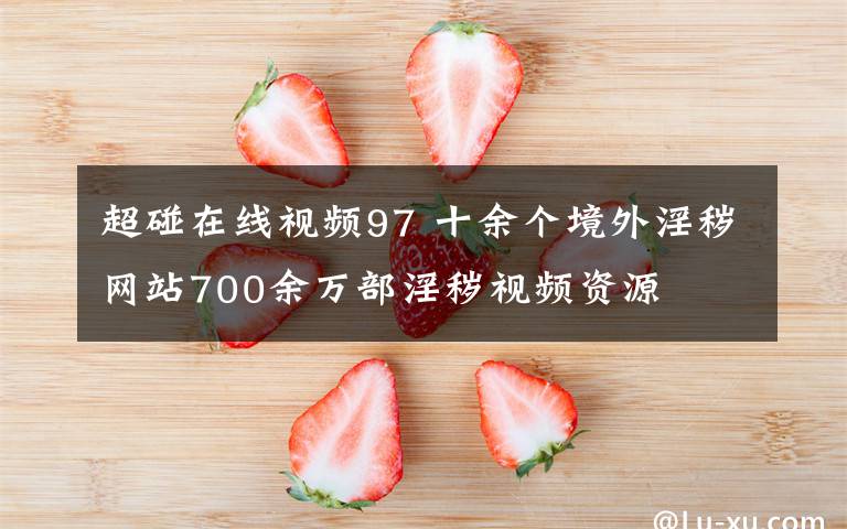 超碰在线视频97 十余个境外淫秽网站700余万部淫秽视频资源