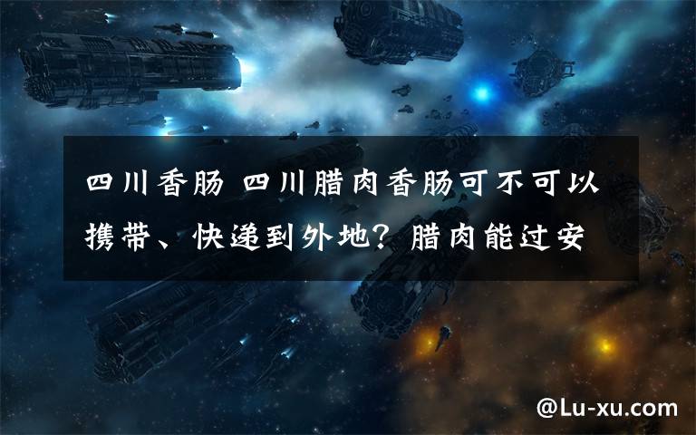 四川香肠 四川腊肉香肠可不可以携带、快递到外地？腊肉能过安检吗