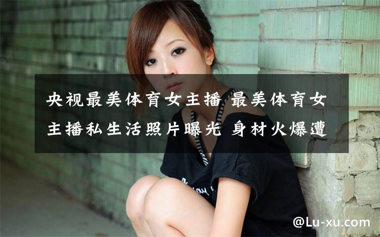 央视最美体育女主播 最美体育女主播私生活照片曝光 身材火爆遭人肉