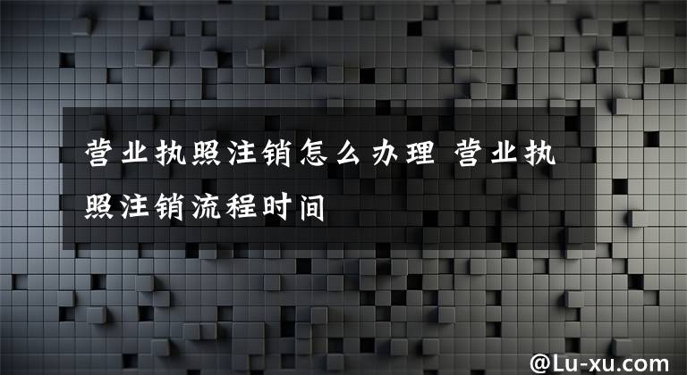 营业执照注销怎么办理 营业执照注销流程时间