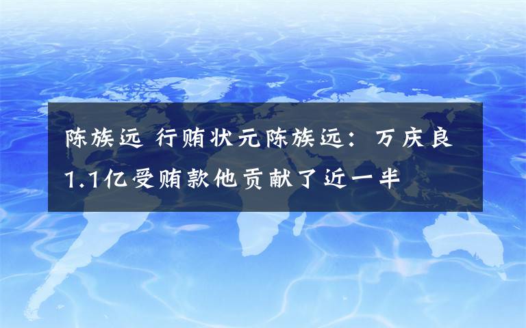 陈族远 行贿状元陈族远：万庆良1.1亿受贿款他贡献了近一半