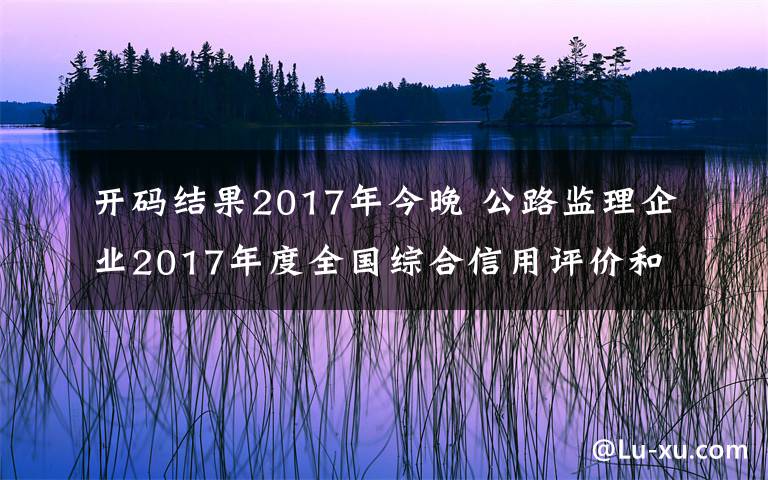 开码结果2017年今晚 公路监理企业2017年度全国综合信用评价和部分监理工程师2015—2017年度全国综合信用评价扣分调整结果的公示