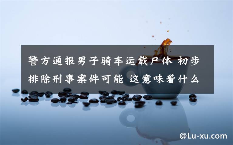 警方通报男子骑车运载尸体 初步排除刑事案件可能 这意味着什么?