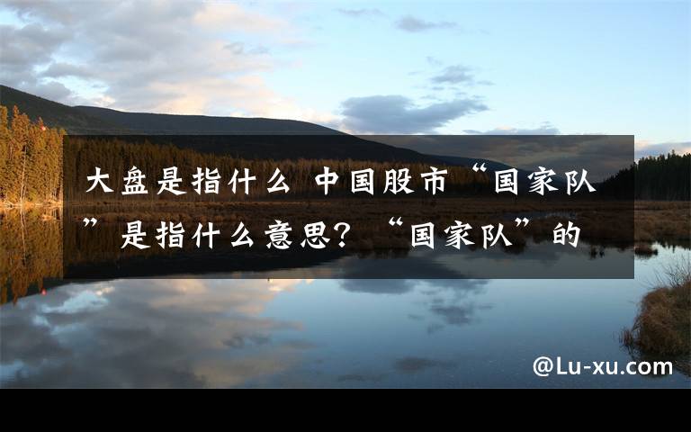 大盘是指什么 中国股市“国家队”是指什么意思？“国家队”的意义