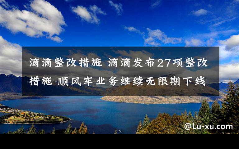 滴滴整改措施 滴滴发布27项整改措施 顺风车业务继续无限期下线