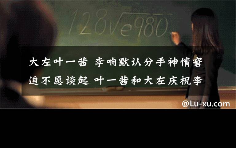 大左叶一茜 李响默认分手神情窘迫不愿谈起 叶一茜和大左庆祝李响分手快乐