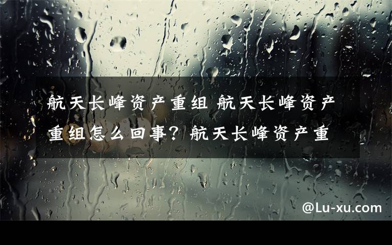 航天长峰资产重组 航天长峰资产重组怎么回事？航天长峰资产重组详细情况