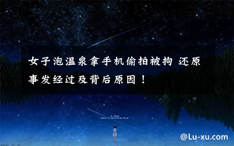 女子泡温泉拿手机偷拍被拘 还原事发经过及背后原因！