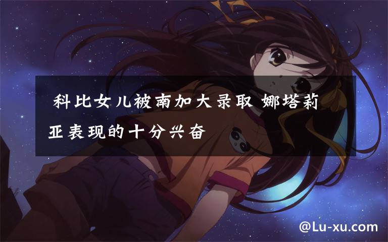  科比女儿被南加大录取 娜塔莉亚表现的十分兴奋