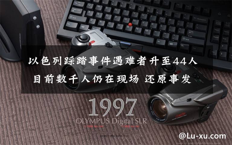 以色列踩踏事件遇难者升至44人 目前数千人仍在现场 还原事发经过及背后原因！