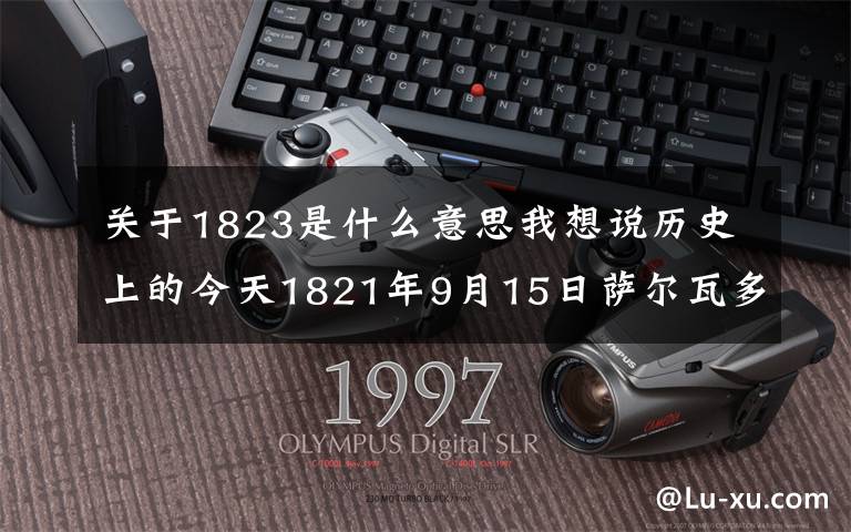 关于1823是什么意思我想说历史上的今天1821年9月15日萨尔瓦多宣布独立