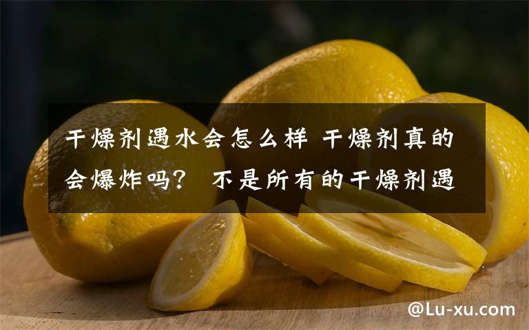 干燥剂遇水会怎么样 干燥剂真的会爆炸吗？ 不是所有的干燥剂遇水都会发生爆炸