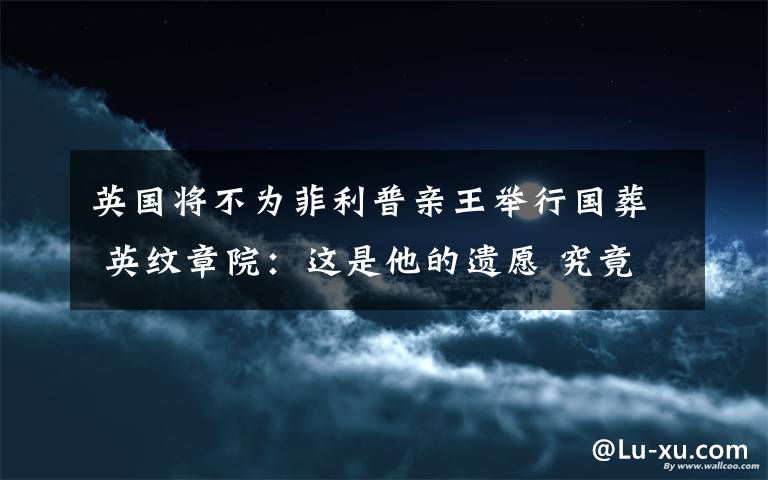 英国将不为菲利普亲王举行国葬 英纹章院：这是他的遗愿 究竟发生了什么?