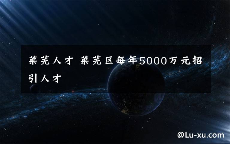 莱芜人才 莱芜区每年5000万元招引人才