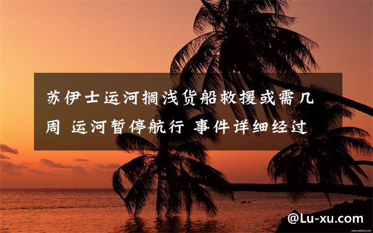 苏伊士运河搁浅货船救援或需几周 运河暂停航行 事件详细经过！