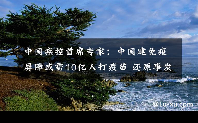 中国疾控首席专家：中国建免疫屏障或需10亿人打疫苗 还原事发经过及背后原因！