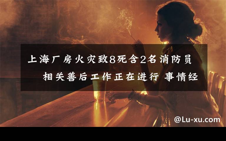 上海厂房火灾致8死含2名消防员  相关善后工作正在进行 事情经过真相揭秘！