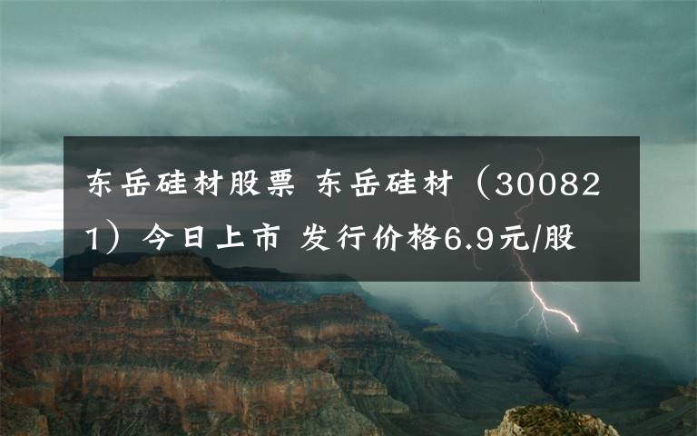 东岳硅材股票 东岳硅材（300821）今日上市 发行价格6.9元/股