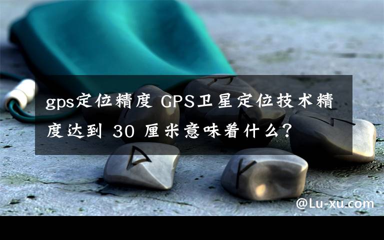 gps定位精度 GPS卫星定位技术精度达到 30 厘米意味着什么？