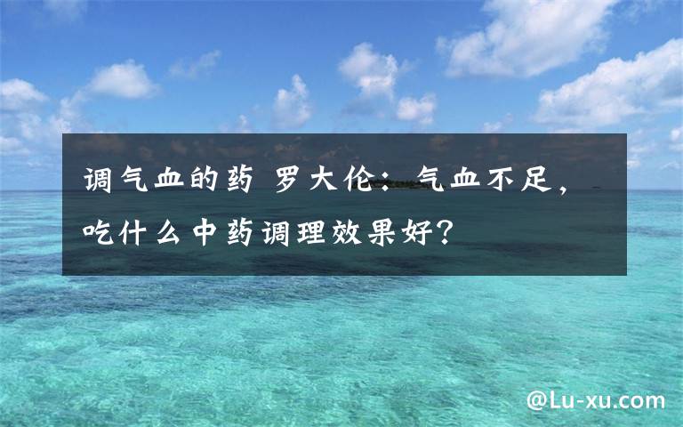 调气血的药 罗大伦：气血不足，吃什么中药调理效果好？