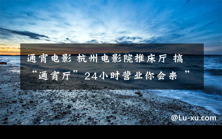通宵电影 杭州电影院推床厅 搞“通宵厅”24小时营业你会来“睡”吗?