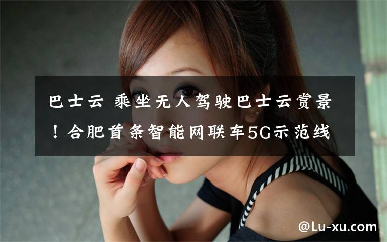 巴士云 乘坐无人驾驶巴士云赏景！合肥首条智能网联车5G示范线或将8月底试运行