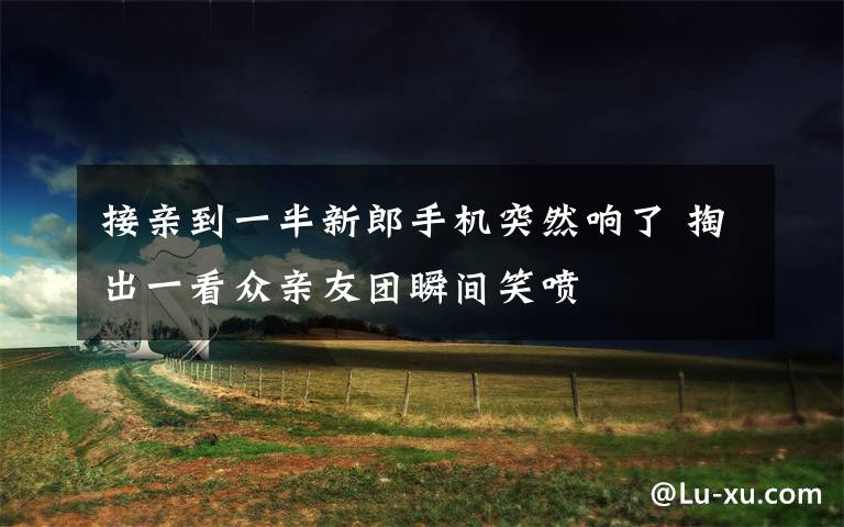 接亲到一半新郎手机突然响了 掏出一看众亲友团瞬间笑喷