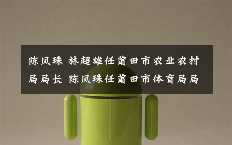 陈凤珠 林超雄任莆田市农业农村局局长 陈凤珠任莆田市体育局局长