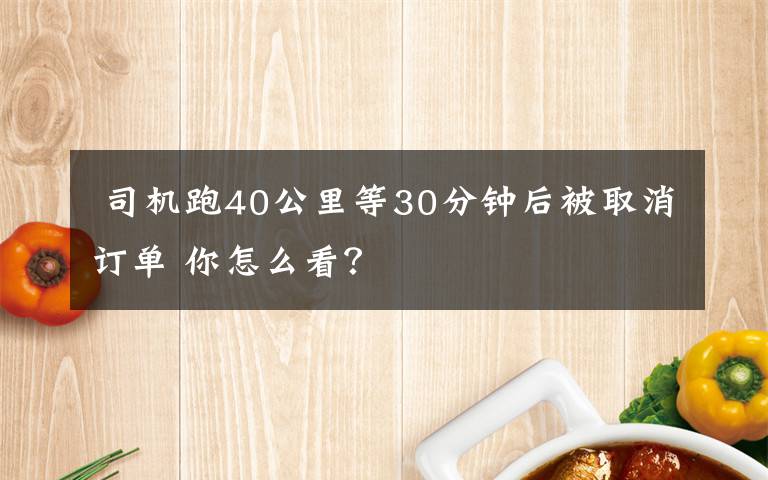  司机跑40公里等30分钟后被取消订单 你怎么看？