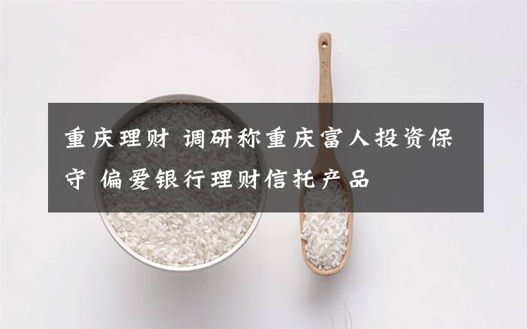 重庆理财 调研称重庆富人投资保守 偏爱银行理财信托产品