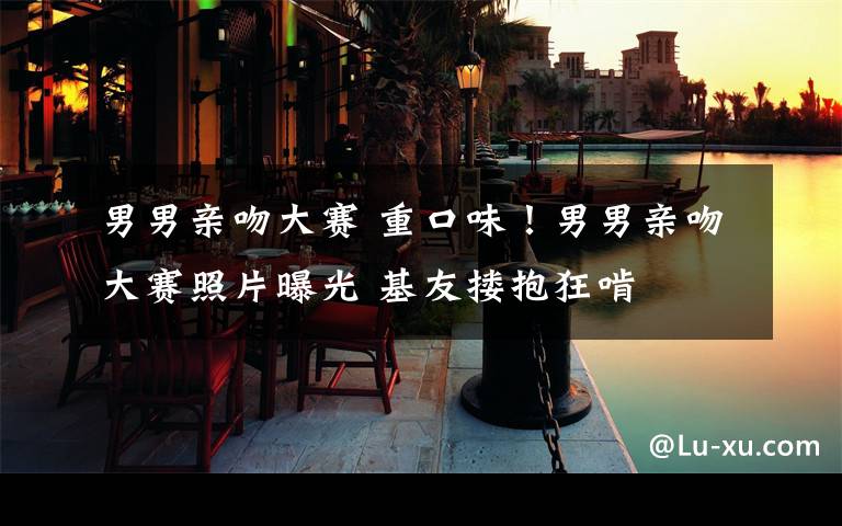 男男亲吻大赛 重口味！男男亲吻大赛照片曝光 基友搂抱狂啃