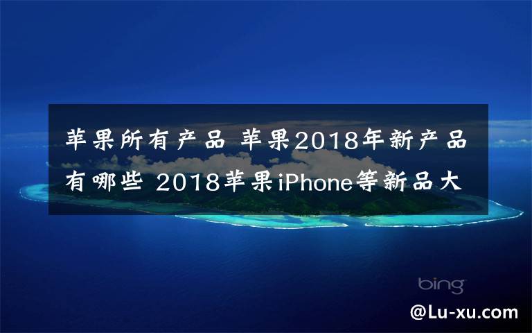 苹果所有产品 苹果2018年新产品有哪些 2018苹果iPhone等新品大盘点