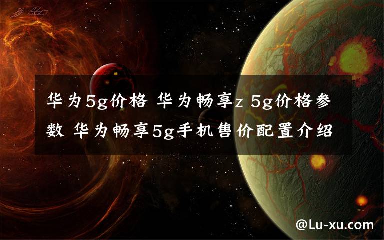 华为5g价格 华为畅享z 5g价格参数 华为畅享5g手机售价配置介绍