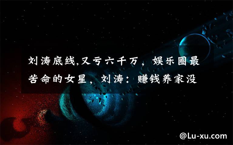 刘涛底线,又亏六千万，娱乐圈最苦命的女星，刘涛：赚钱养家没