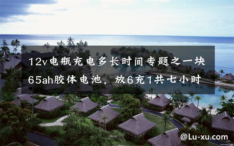 12v电瓶充电多长时间专题之一块65ah胶体电池，放6充1共七小时充放电现场全记录（二）
