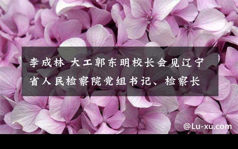 李成林 大工郭东明校长会见辽宁省人民检察院党组书记、检察长李成林一行