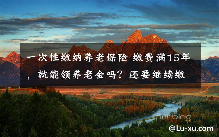 一次性缴纳养老保险 缴费满15年，就能领养老金吗？还要继续缴吗？一次性讲清楚