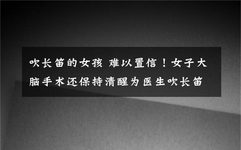 吹长笛的女孩 难以置信！女子大脑手术还保持清醒为医生吹长笛