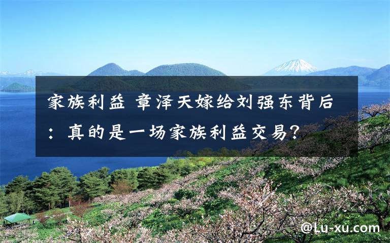 家族利益 章泽天嫁给刘强东背后：真的是一场家族利益交易？