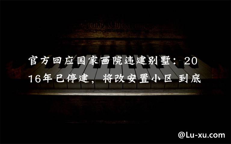 官方回应国家画院违建别墅：2016年已停建，将改安置小区 到底什么情况呢？