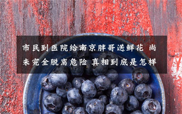 市民到医院给南京胖哥送鲜花 尚未完全脱离危险 真相到底是怎样的？