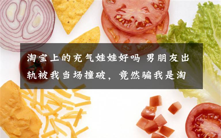 淘宝上的充气娃娃好吗 男朋友出轨被我当场撞破，竟然骗我是淘宝买的娃娃？？？