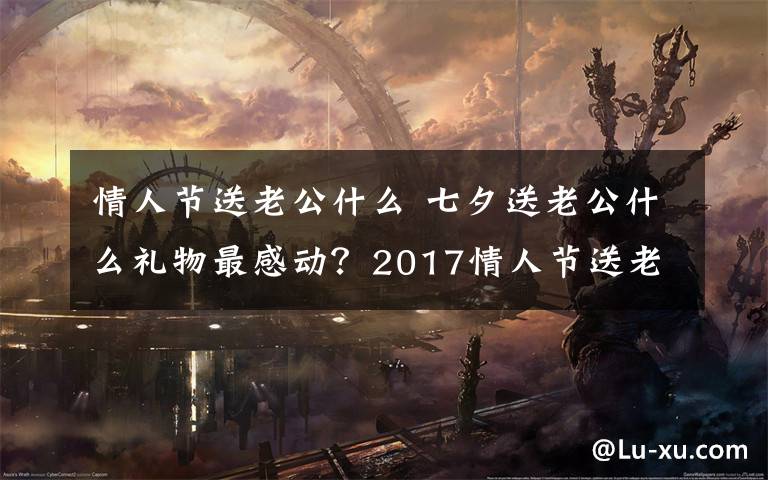 情人节送老公什么 七夕送老公什么礼物最感动？2017情人节送老公礼物排行榜