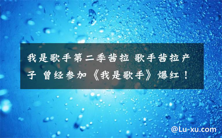 我是歌手第二季茜拉 歌手茜拉产子 曾经参加《我是歌手》爆红！ 歌手茜拉资料