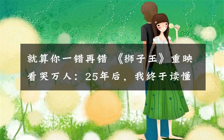 就算你一错再错 《狮子王》重映看哭万人：25年后，我终于读懂了这21个生活真相