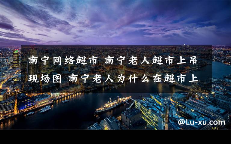 南宁网络超市 南宁老人超市上吊现场图 南宁老人为什么在超市上吊原因曝光