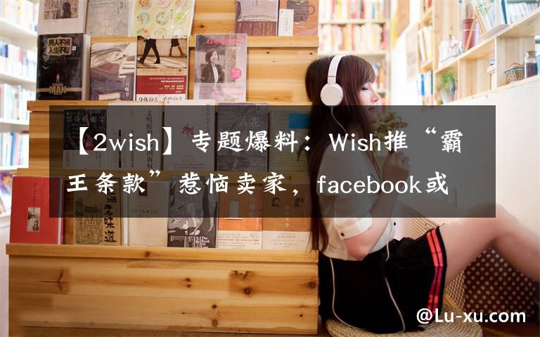 【2wish】专题爆料：Wish推“霸王条款”惹恼卖家，facebook或将对其封锁
